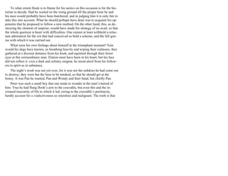 To what extent Hook is to blame for his tactics on this occasion is for the his-
torian to decide. Had he waited on the rising ground till the proper hour he and
his men would probably have been butchered; and in judging him it is only fair to
take this into account. What he should perhaps have done was to acquaint his op-
ponents that he proposed to follow a new method. On the other hand, this, as de-
stroying the element of surprise, would have made his strategy of no avail, so that
the whole question is beset with difficulties. One cannot at least withhold a reluc-
tant admiration for the wit that had conceived so bold a scheme, and the fell gen-
ius with which it was carried out.
What were his own feelings about himself at the triumphant moment? Fain
would his dogs have known, as breathing heavily and wiping their cutlasses, they
gathered at a discreet distance from his hook, and squinted through their ferret
eyes at this extraordinary man. Elation must have been in his heart, but his face
did not reflect it: ever a dark and solitary enigma, he stood aloof from his follow-
ers in spirit as in substance.
The night’s work was not yet over, for it was not the redskins he had come out
to destroy; they were but the bees to be smoked, so that he should get at the
honey. It was Pan he wanted, Pan and Wendy and their band, but chiefly Pan.
Peter was such a small boy that one tends to wonder at the man’s hatred of
him. True he had flung Hook’s arm to the crocodile, but even this and the in-
creased insecurity of life to which it led, owing to the crocodile’s pertinacity,
hardly account for a vindictiveness so relentless and malignant. The truth is that
 