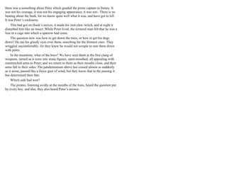 there was a something about Peter which goaded the pirate captain to frenzy. It
was not his courage, it was not his engaging appearance, it was not-. There is no
beating about the bush, for we know quite well what it was, and have got to tell.
It was Peter’s cockiness.
This had got on Hook’s nerves; it made his iron claw twitch, and at night it
disturbed him like an insect. While Peter lived, the tortured man felt that he was a
lion in a cage into which a sparrow had come.
The question now was how to get down the trees, or how to get his dogs
down? He ran his greedy eyes over them, searching for the thinnest ones. They
wriggled uncomfortably, for they knew he would not scruple to ram them down
with poles.
In the meantime, what of the boys? We have seen them at the first clang of
weapons, turned as it were into stone figures, open-mouthed, all appealing with
outstretched arms to Peter; and we return to them as their mouths close, and their
arms fall to their sides. The pandemonium above has ceased almost as suddenly
as it arose, passed like a fierce gust of wind; but they know that in the passing it
has determined their fate.
Which side had won?
The pirates, listening avidly at the mouths of the trees, heard the question put
by every boy, and alas, they also heard Peter’s answer.
 
