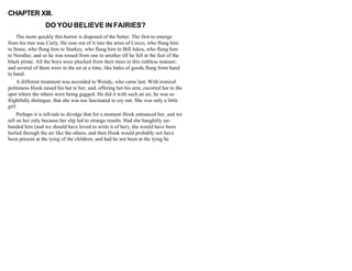 CHAPTER XIII.
DO YOU BELIEVE IN FAIRIES?
The more quickly this horror is disposed of the better. The first to emerge
from his tree was Curly. He rose out of it into the arms of Cecco, who flung him
to Smee, who flung him to Starkey, who flung him to Bill Jukes, who flung him
to Noodler, and so he was tossed from one to another till he fell at the feet of the
black pirate. All the boys were plucked from their trees in this ruthless manner;
and several of them were in the air at a time, like bales of goods flung from hand
to hand.
A different treatment was accorded to Wendy, who came last. With ironical
politeness Hook raised his hat to her, and, offering her his arm, escorted her to the
spot where the others were being gagged. He did it with such an air, he was so
frightfully distingue, that she was too fascinated to cry out. She was only a little
girl.
Perhaps it is tell-tale to divulge that for a moment Hook entranced her, and we
tell on her only because her slip led to strange results. Had she haughtily un-
handed him (and we should have loved to write it of her), she would have been
hurled through the air like the others, and then Hook would probably not have
been present at the tying of the children; and had he not been at the tying he
 