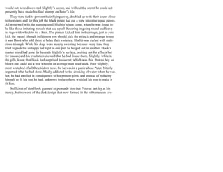would not have discovered Slightly’s secret, and without the secret he could not
presently have made his foul attempt on Peter’s life.
They were tied to prevent their flying away, doubled up with their knees close
to their ears; and for this job the black pirate had cut a rope into nine equal pieces.
All went well with the trussing until Slightly’s turn came, when he was found to
be like those irritating parcels that use up all the string in going round and leave
no tags with which to tie a knot. The pirates kicked him in their rage, just as you
kick the parcel (though in fairness you should kick the string); and strange to say
it was Hook who told them to belay their violence. His lip was curled with mali-
cious triumph. While his dogs were merely sweating because every time they
tried to pack the unhappy lad tight in one part he bulged out in another, Hook’s
master mind had gone far beneath Slightly’s surface, probing not for effects but
for causes; and his exultation showed that he had found them. Slightly, white to
the gills, knew that Hook had surprised his secret, which was this, that no boy so
blown out could use a tree wherein an average man need stick. Poor Slightly,
most wretched of all the children now, for he was in a panic about Peter, bitterly
regretted what he had done. Madly addicted to the drinking of water when he was
hot, he had swelled in consequence to his present girth, and instead of reducing
himself to fit his tree he had, unknown to the others, whittled his tree to make it
fit him.
Sufficient of this Hook guessed to persuade him that Peter at last lay at his
mercy, but no word of the dark design that now formed in the subterranean cav-
 