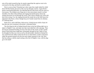 erns of his mind crossed his lips; he merely signed that the captives were to be
conveyed to the ship, and that he would be alone.
How to convey them? Hunched up in their ropes they might indeed be rolled
down hill like barrels, but most of the way lay through a morass. Again Hook’s
genius surmounted difficulties. He indicated that the little house must be used as a
conveyance. The children were flung into it, four stout pirates raised it on their
shoulders, the others fell in behind, and singing the hateful pirate chorus the
strange procession set off through the wood. I don’t know whether any of the chil-
dren were crying; if so, the singing drowned the sound; but as the little house dis-
appeared in the forest, a brave though tiny jet of smoke issued from its chimney
as if defying Hook.
Hook saw it, and it did Peter a bad service. It dried up any trickle of pity for
him that may have remained in the pirate’s infuriated breast.
The first thing he did on finding himself alone in the fast falling night was to
tiptoe to Slightly’s tree, and make sure that it provided him with a passage. Then
for long he remained brooding; his hat of ill omen on the sward, so that a gentle
breeze which had arisen might play refreshingly through his hair. Dark as were
his thoughts his blue eyes were as soft as the periwinkle. Intently he listened for
any sound from the nether world, but all was as silent below as above; the house
under the ground seemed to be but one more empty tenement in the void. Was
that boy asleep, or did he stand waiting at the foot of Slightly’s tree, with his dag-
ger in his hand?
 