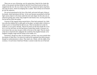 There was no way of knowing, save by going down. Hook let his cloak slip
softly to the ground, and then biting his lips till a lewd blood stood on them, he
stepped into the tree. He was a brave man, but for a moment he had to stop there
and wipe his brow, which was dripping like a candle. Then silently he let himself
go into the unknown.
He arrived unmolested at the foot of the shaft, and stood still again, biting at
his breath, which had almost left him. As his eyes became accustomed to the dim
light various objects in the home under the trees took shape; but the only one on
which his greedy gaze rested, long sought for and found at last, was the great bed.
On the bed lay Peter fast asleep.
Unaware of the tragedy being enacted above, Peter had continued, for a little
time after the children left, to play gaily on his pipes: no doubt rather a forlorn at-
tempt to prove to himself that he did not care. Then he decided not to take his
medicine, so as to grieve Wendy. Then he lay down on the bed outside the cover-
let, to vex her still more; for she had always tucked them inside it, because you
never know that you may not grow chilly at the turn of the night. Then he nearly
cried; but it struck him how indignant she would be if he laughed instead; so he
laughed a haughty laugh and fell asleep in the middle of it.
Sometimes, though not often, he had dreams, and they were more painful than
the dreams of other boys. For hours he could not be separated from these dreams,
though he wailed piteously in them. They had to do, I think, with the riddle of his
existence. At such times it had been Wendy’s custom to take him out of bed and
 