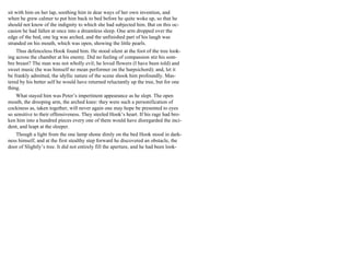 sit with him on her lap, soothing him in dear ways of her own invention, and
when he grew calmer to put him back to bed before he quite woke up, so that he
should not know of the indignity to which she had subjected him. But on this oc-
casion he had fallen at once into a dreamless sleep. One arm dropped over the
edge of the bed, one leg was arched, and the unfinished part of his laugh was
stranded on his mouth, which was open, showing the little pearls.
Thus defenceless Hook found him. He stood silent at the foot of the tree look-
ing across the chamber at his enemy. Did no feeling of compassion stir his som-
bre breast? The man was not wholly evil; he loved flowers (I have been told) and
sweet music (he was himself no mean performer on the harpsichord); and, let it
be frankly admitted, the idyllic nature of the scene shook him profoundly. Mas-
tered by his better self he would have returned reluctantly up the tree, but for one
thing.
What stayed him was Peter’s impertinent appearance as he slept. The open
mouth, the drooping arm, the arched knee: they were such a personification of
cockiness as, taken together, will never again one may hope be presented to eyes
so sensitive to their offensiveness. They steeled Hook’s heart. If his rage had bro-
ken him into a hundred pieces every one of them would have disregarded the inci-
dent, and leapt at the sleeper.
Though a light from the one lamp shone dimly on the bed Hook stood in dark-
ness himself, and at the first stealthy step forward he discovered an obstacle, the
door of Slightly’s tree. It did not entirely fill the aperture, and he had been look-
 