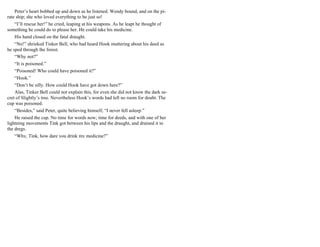 Peter’s heart bobbed up and down as he listened. Wendy bound, and on the pi-
rate ship; she who loved everything to be just so!
“I’ll rescue her!” he cried, leaping at his weapons. As he leapt he thought of
something he could do to please her. He could take his medicine.
His hand closed on the fatal draught.
“No!” shrieked Tinker Bell, who had heard Hook muttering about his deed as
he sped through the forest.
“Why not?”
“It is poisoned.”
“Poisoned! Who could have poisoned it?”
“Hook.”
“Don’t be silly. How could Hook have got down here?”
Alas, Tinker Bell could not explain this, for even she did not know the dark se-
cret of Slightly’s tree. Nevertheless Hook’s words had left no room for doubt. The
cup was poisoned.
“Besides,” said Peter, quite believing himself, “I never fell asleep.”
He raised the cup. No time for words now; time for deeds, and with one of her
lightning movements Tink got between his lips and the draught, and drained it to
the dregs.
“Why, Tink, how dare you drink my medicine?”
 
