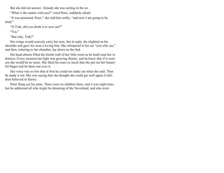 But she did not answer. Already she was reeling in the air.
“What is the matter with you?” cried Peter, suddenly afraid.
“It was poisoned, Peter,” she told him softly; “and now I am going to be
dead.”
“O Tink, did you drink it to save me?”
“Yes.”
“But why, Tink?”
Her wings would scarcely carry her now, but in reply she alighted on his
shoulder and gave his nose a loving bite. She whispered in his ear “you silly ass,”
and then, tottering to her chamber, lay down on the bed.
His head almost filled the fourth wall of her little room as he knelt near her in
distress. Every moment her light was growing fainter; and he knew that if it went
out she would be no more. She liked his tears so much that she put out her beauti-
ful finger and let them run over it.
Her voice was so low that at first he could not make out what she said. Then
he made it out. She was saying that she thought she could get well again if chil-
dren believed in fairies.
Peter flung out his arms. There were no children there, and it was night time;
but he addressed all who might be dreaming of the Neverland, and who were
 
