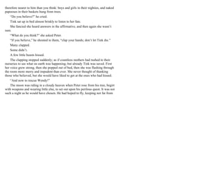 therefore nearer to him than you think: boys and girls in their nighties, and naked
papooses in their baskets hung from trees.
“Do you believe?” he cried.
Tink sat up in bed almost briskly to listen to her fate.
She fancied she heard answers in the affirmative, and then again she wasn’t
sure.
“What do you think?” she asked Peter.
“If you believe,” he shouted to them, “clap your hands; don’t let Tink die.”
Many clapped.
Some didn’t.
A few little beasts hissed.
The clapping stopped suddenly; as if countless mothers had rushed to their
nurseries to see what on earth was happening; but already Tink was saved. First
her voice grew strong, then she popped out of bed, then she was flashing through
the room more merry and impudent than ever. She never thought of thanking
those who believed, but she would have liked to get at the ones who had hissed.
“And now to rescue Wendy!”
The moon was riding in a cloudy heaven when Peter rose from his tree, begirt
with weapons and wearing little else, to set out upon his perilous quest. It was not
such a night as he would have chosen. He had hoped to fly, keeping not far from
 