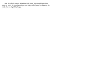 Now he crawled forward like a snake; and again, erect, he darted across a
space on which the moonlight played, one finger on his lip and his dagger at the
ready. He was frightfully happy.
 