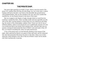 CHAPTER XIV.
THEPIRATESHIP.
One green light squinting over Kidd’s Creek, which is near the mouth of the
pirate river, marked where the brig, the Jolly Roger, lay, low in the water; a rakish-
looking craft foul to the hull, every beam in her detestable like ground strewn
with mangled feathers. She was the cannibal of the seas, and scarce needed that
watchful eye, for she floated immune in the horror of her name.
She was wrapped in the blanket of night, through which no sound from her
could have reached the shore. There was little sound, and none agreeable save the
whir of the ship’s sewing machine at which Smee sat, ever industrious and oblig-
ing, the essence of the commonplace, pathetic Smee. I know not why he was so
infinitely pathetic, unless it were because he was so pathetically unaware of it; but
even strong men had to turn hastily from looking at him, and more than once on
summer evenings he had touched the fount of Hook’s tears and made it flow. Of
this, as of almost everything else, Smee was quite unconscious.
A few of the pirates leant over the bulwarks drinking in the miasma of the
night; others sprawled by barrels over games of dice and cards; and the exhausted
four who had carried the little house lay prone on the deck, where even in their
sleep they rolled skilfully to this side or that out of Hook’s reach, lest he should
claw them mechanically in passing.
 