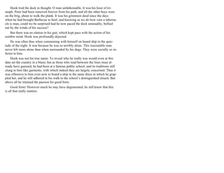 Hook trod the deck in thought. O man unfathomable. It was his hour of tri-
umph. Peter had been removed forever from his path, and all the other boys were
on the brig, about to walk the plank. It was his grimmest deed since the days
when he had brought Barbecue to heel; and knowing as we do how vain a taberna-
cle is man, could we be surprised had he now paced the deck unsteadily, bellied
out by the winds of his success?
But there was no elation in his gait, which kept pace with the action of his
sombre mind. Hook was profoundly dejected.
He was often thus when communing with himself on board ship in the quie-
tude of the night. It was because he was so terribly alone. This inscrutable man
never felt more alone than when surrounded by his dogs. They were socially so in-
ferior to him.
Hook was not his true name. To reveal who he really was would even at this
date set the country in a blaze; but as those who read between the lines must al-
ready have guessed, he had been at a famous public school; and its traditions still
clung to him like garments, with which indeed they are largely concerned. Thus it
was offensive to him even now to board a ship in the same dress in which he grap-
pled her, and he still adhered in his walk to the school’s distinguished slouch. But
above all he retained the passion for good form.
Good form! However much he may have degenerated, he still knew that this
is all that really matters.
 