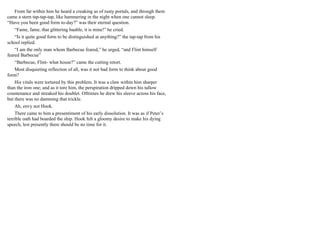 From far within him he heard a creaking as of rusty portals, and through them
came a stern tap-tap-tap, like hammering in the night when one cannot sleep.
“Have you been good form to-day?” was their eternal question.
“Fame, fame, that glittering bauble, it is mine!” he cried.
“Is it quite good form to be distinguished at anything?” the tap-tap from his
school replied.
“I am the only man whom Barbecue feared,” he urged, “and Flint himself
feared Barbecue”
“Barbecue, Flint- what house?” came the cutting retort.
Most disquieting reflection of all, was it not bad form to think about good
form?
His vitals were tortured by this problem. It was a claw within him sharper
than the iron one; and as it tore him, the perspiration dripped down his tallow
countenance and streaked his doublet. Ofttimes he drew his sleeve across his face,
but there was no damming that trickle.
Ah, envy not Hook.
There came to him a presentiment of his early dissolution. It was as if Peter’s
terrible oath had boarded the ship. Hook felt a gloomy desire to make his dying
speech, lest presently there should be no time for it.
 