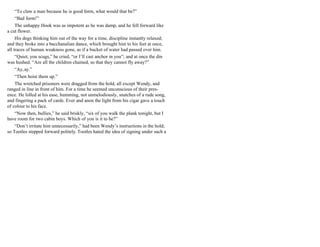 “To claw a man because he is good form, what would that be?”
“Bad form!”
The unhappy Hook was as impotent as he was damp, and he fell forward like
a cut flower.
His dogs thinking him out of the way for a time, discipline instantly relaxed;
and they broke into a bacchanalian dance, which brought him to his feet at once,
all traces of human weakness gone, as if a bucket of water had passed over him.
“Quiet, you scugs,” he cried, “or I’ll cast anchor in you”; and at once the din
was hushed. “Are all the children chained, so that they cannot fly away?”
“Ay,ay.”
“Then hoist them up.”
The wretched prisoners were dragged from the hold, all except Wendy, and
ranged in line in front of him. For a time he seemed unconscious of their pres-
ence. He lolled at his ease, humming, not unmelodiously, snatches of a rude song,
and fingering a pack of cards. Ever and anon the light from his cigar gave a touch
of colour to his face.
“Now then, bullies,” he said briskly, “six of you walk the plank tonight, but I
have room for two cabin boys. Which of you is it to be?”
“Don’t irritate him unnecessarily,” had been Wendy’s instructions in the hold;
so Tootles stepped forward politely. Tootles hated the idea of signing under such a
 