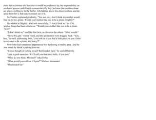 man, but an instinct told him that it would be prudent to lay the responsibility on
an absent person; and though a somewhat silly boy, he knew that mothers alone
are always willing to be the buffer. All children know this about mothers, and de-
spise them for it, but make constant use of it.
So Tootles explained prudently, “You see, sir, I don’t think my mother would
like me to be a pirate. Would your mother like you to be a pirate, Slightly?”
He winked at Slightly, who said mournfully, “I don’t think so,” as if he
wished things had been otherwise. “Would your mother like you to be a pirate,
Twin?”
“I don’t think so,” said the first twin, as clever as the others. “Nibs, would-”
“Stow this gab,” roared Hook, and the spokesmen were dragged back. “You,
boy,” he said, addressing John, “you look as if you had a little pluck in you. Didst
never want to be a pirate, my hearty?”
Now John had sometimes experienced this hankering at maths. prep.; and he
was struck by Hook’s picking him out.
“I once thought of calling myself Red-handed Jack,” he said diffidently.
“And a good name too. We’ll call you that here, bully, if you join.”
“What do you think, Michael?” asked John.
“What would you call me if I join?” Michael demanded.
“Blackbeard Joe”
 