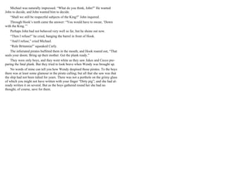Michael was naturally impressed. “What do you think, John?” He wanted
John to decide, and John wanted him to decide.
“Shall we still be respectful subjects of the King?” John inquired.
Through Hook’s teeth came the answer: “You would have to swear, ‘Down
with the King.’”
Perhaps John had not behaved very well so far, but he shone out now.
“Then I refuse!” he cried, banging the barrel in front of Hook.
“And I refuse,” cried Michael.
“Rule Britannia!” squeaked Curly.
The infuriated pirates buffeted them in the mouth; and Hook roared out, “That
seals your doom. Bring up their mother. Get the plank ready.”
They were only boys, and they went white as they saw Jukes and Cecco pre-
paring the fatal plank. But they tried to look brave when Wendy was brought up.
No words of mine can tell you how Wendy despised those pirates. To the boys
there was at least some glamour in the pirate calling; but all that she saw was that
the ship had not been tidied for years. There was not a porthole on the grimy glass
of which you might not have written with your finger “Dirty pig”; and she had al-
ready written it on several. But as the boys gathered round her she had no
thought, of course, save for them.
 