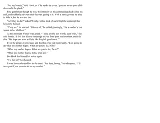 “So, my beauty,” said Hook, as if he spoke in syrup, “you are to see your chil-
dren walk the plank.”
Fine gentleman though he was, the intensity of his communings had soiled his
ruff, and suddenly he knew that she was gazing at it. With a hasty gesture he tried
to hide it, but he was too late.
“Are they to die?” asked Wendy, with a look of such frightful contempt that
he nearly fainted.
“They are,” he snarled. “Silence all,” he called gloatingly, “for a mother’s last
words to her children.”
At this moment Wendy was grand. “These are my last words, dear boys,” she
said firmly. “I feel that I have a message to you from your real mothers, and it is
this: ‘We hope our sons will die like English gentlemen.’”
Even the pirates were awed, and Tootles cried out hysterically, “I am going to
do what my mother hopes. What are you to do, Nibs?”
“What my mother hopes. What are you to do, Twin?”
“What my mother hopes. John, what are-”
But Hook had found his voice again.
“Tie her up!” he shouted.
It was Smee who tied her to the mast. “See here, honey,” he whispered, “I’ll
save you if you promise to be my mother.”
 