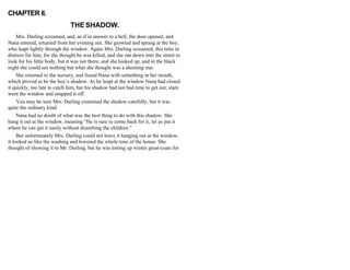 CHAPTER II.
THE SHADOW.
Mrs. Darling screamed, and, as if in answer to a bell, the door opened, and
Nana entered, returned from her evening out. She growled and sprang at the boy,
who leapt lightly through the window. Again Mrs. Darling screamed, this time in
distress for him, for she thought he was killed, and she ran down into the street to
look for his little body, but it was not there; and she looked up, and in the black
night she could see nothing but what she thought was a shooting star.
She returned to the nursery, and found Nana with something in her mouth,
which proved to be the boy’s shadow. As he leapt at the window Nana had closed
it quickly, too late to catch him, but his shadow had not had time to get out; slam
went the window and snapped it off.
You may be sure Mrs. Darling examined the shadow carefully, but it was
quite the ordinary kind.
Nana had no doubt of what was the best thing to do with this shadow. She
hung it out at the window, meaning “He is sure to come back for it; let us put it
where he can get it easily without disturbing the children.”
But unfortunately Mrs. Darling could not leave it hanging out at the window,
it looked so like the washing and lowered the whole tone of the house. She
thought of showing it to Mr. Darling, but he was totting up winter great-coats for
 