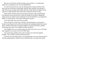 But not even for Smee would she make such a promise. “I would almost
rather have no children at all,” she said disdainfully.
It is sad to know that not a boy was looking at her as Smee tied her to the
mast; the eyes of all were on the plank: that last little walk they were about to
take. They were no longer able to hope that they would walk it manfully, for the
capacity to think had gone from them; they could stare and shiver only.
Hook smiled on them with his teeth closed, and took a step toward Wendy.
His intention was to turn her face so that she should see the boys walking the
plank one by one. But he never reached her, he never heard the cry of anguish he
hoped to wring from her. He heard something else instead.
It was the terrible tick-tick of the crocodile.
They all heard it- pirates, boys, Wendy- and immediately every head was
blown in one direction; not to the water whence the sound proceeded, but toward
Hook. All knew that what was about to happen concerned him alone, and that
from being actors they were suddenly become spectators.
Very frightful was it to see the change that came over him. It was as if he had
been clipped at every joint. He fell in a little heap.
The sound came steadily nearer; and in advance of it came this ghastly
thought, “the crocodile is about to board the ship”!
Even the iron claw hung inactive; as if knowing that it was no intrinsic part of
what the attacking force wanted. Left so fearfully alone, any other man would
 