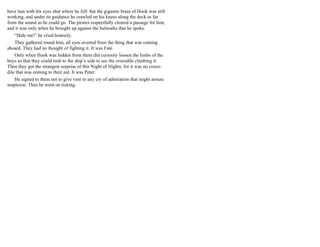 have lain with his eyes shut where he fell: but the gigantic brain of Hook was still
working, and under its guidance he crawled on his knees along the deck as far
from the sound as he could go. The pirates respectfully cleared a passage for him,
and it was only when he brought up against the bulwarks that he spoke.
“Hide me!” he cried hoarsely.
They gathered round him, all eyes averted from the thing that was coming
aboard. They had no thought of fighting it. It was Fate.
Only when Hook was hidden from them did curiosity loosen the limbs of the
boys so that they could rush to the ship’s side to see the crocodile climbing it.
Then they got the strangest surprise of this Night of Nights; for it was no croco-
dile that was coming to their aid. It was Peter.
He signed to them not to give vent to any cry of admiration that might arouse
suspicion. Then he went on ticking.
 