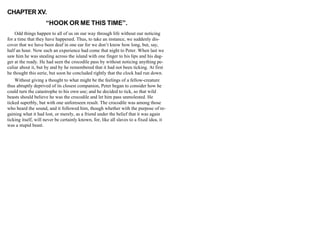 CHAPTER XV.
“HOOK OR ME THIS TIME”.
Odd things happen to all of us on our way through life without our noticing
for a time that they have happened. Thus, to take an instance, we suddenly dis-
cover that we have been deaf in one ear for we don’t know how long, but, say,
half an hour. Now such an experience had come that night to Peter. When last we
saw him he was stealing across the island with one finger to his lips and his dag-
ger at the ready. He had seen the crocodile pass by without noticing anything pe-
culiar about it, but by and by he remembered that it had not been ticking. At first
he thought this eerie, but soon he concluded rightly that the clock had run down.
Without giving a thought to what might be the feelings of a fellow-creature
thus abruptly deprived of its closest companion, Peter began to consider how he
could turn the catastrophe to his own use; and he decided to tick, so that wild
beasts should believe he was the crocodile and let him pass unmolested. He
ticked superbly, but with one unforeseen result. The crocodile was among those
who heard the sound, and it followed him, though whether with the purpose of re-
gaining what it had lost, or merely, as a friend under the belief that it was again
ticking itself, will never be certainly known, for, like all slaves to a fixed idea, it
was a stupid beast.
 