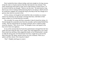 Peter reached the shore without mishap, and went straight on, his legs encoun-
tering the water as if quite unaware that they had entered a new element. Thus
many animals pass from land to water, but no other human of whom I know. As
he swam he had but one thought: “Hook or me this time.” He had ticked so long
that he now went on ticking without knowing that he was doing it. Had he known
he would have stopped, for to board the brig by the help of the tick, though an in-
genious idea, had not occurred to him.
On the contrary, he thought he had scaled her side as noiseless as a mouse;
and he was amazed to see the pirates cowering from him, with Hook in their
midst as abject as if he had heard the crocodile.
The crocodile! No sooner did Peter remember it than he heard the ticking. At
first he thought the sound did come from the crocodile, and he looked behind him
swiftly. Then he realized that he was doing it himself, and in a flash he under-
stood the situation. “How clever of me!” he thought at once, and signed to the
boys not to burst into applause.
It was at this moment that Ed Teynte the quartermaster emerged from the fore-
castle and came along the deck. Now, reader, time what happened by your watch.
Peter struck true and deep. John clapped his hands on the ill-fated pirate’s mouth
to stifle the dying groan. He fell forward. Four boys caught him to prevent the
thud. Peter gave the signal, and the carrion was cast overboard. There was a
splash, and then silence. How long has it taken?
“One!” (Slightly had begun to count.)
 