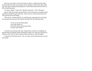 None too soon, Peter, every inch of him on tip-toe, vanished into the cabin;
for more than one pirate was screwing up his courage to look round. They could
hear each other’s distressed breathing now, which showed them that the more ter-
rible sound had passed.
“It’s gone, captain,” Smee said, wiping his spectacles. “All’s still again.”
Slowly Hook let his head emerge from his ruff, and listened so intently that he
could have caught the echo of the tick. There was not a sound, and he drew him-
self up firmly to his full height.
“Then here’s to Johnny Plank!” he cried brazenly, hating the boys more than
ever because they had seen him unbend. He broke into the villainous ditty: -
“Yo ho, yo ho, the frisky plank,
You walks along it so,
Till it goes down and you goes down
To Davy Jones below!" -
To terrorise the prisoners the more, though with a certain loss of dignity, he
danced along an imaginary plank, grimacing at them as he sang; and when he fin-
ished he cried, “Do you want a touch of the cat before you walk the plank?”
At that they fell on their knees. “No, no!” they cried so piteously that every pi-
rate smiled.
 