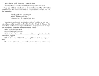 “Fetch the cat, Jukes,” said Hook, “it’s in the cabin.”
The cabin! Peter was in the cabin! The children gazed at each other.
“Ay, ay,” said Jukes blithely, and he strode into the cabin. They followed him
with their eyes; they scarce knew that Hook had resumed his song, his dogs join-
ing in with him:
“Yo ho, yo ho, the scratching cat,
Its tails are nine, you know,
And when they’re writ upon your back-"
What was the last line will never be known, for of a sudden the song was
stayed by a dreadful screech from the cabin. It wailed through the ship, and died
away. Then was heard a crowing sound which was well understood by the boys,
but to the pirates was almost more eerie than the screech.
“What was that?” cried Hook.
“Two,” said Slightly solemnly.
The Italian Cecco hesitated for a moment and then swung into the cabin. He
tottered out, haggard.
“What’s the matter with Bill Jukes, you dog?” hissed Hook, towering over
him.
“The matter wi’ him is he’s dead, stabbed,” replied Cecco in a hollow voice.
 