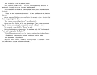 “Bill Jukes dead!” cried the startled pirates.
“The cabin’s as black as a pit,” Cecco said, almost gibbering, “but there is
something terrible in there: the thing you heard crowing.”
The exultation of the boys, the lowering looks of the pirates, both were seen
by Hook.
“Cecco,” he said in his most steely voice, “go back and fetch me out that doo-
dle-doo”
Cecco, bravest of the brave, cowered before his captain, crying, “No, no”; but
Hook was purring to his claw.
“Did you say you would go, Cecco?” he said musingly.
Cecco went, first flinging up his arms despairingly. There was no more sing-
ing, all listened now; and again came a death-screech and again a crow.
No one spoke except Slightly. “Three,” he said.
Hook rallied his dogs with a gesture. “S’ death and odds fish,” he thundered,
“who is to bring me that doodle-doo?”
“Wait till Cecco comes out,” growled Starkey, and the others took up the cry.
“I think I heard you volunteer, Starkey,” said Hook, purring again.
“No, by thunder!” Starkey cried.
“My hook thinks you did,” said Hook, crossing to him. “I wonder if it would
not be advisable, Starkey, to humour the hook?”
 