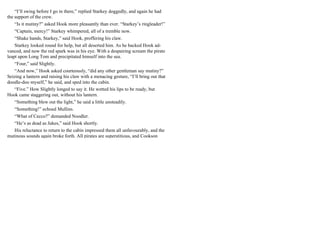 “I’ll swing before I go in there,” replied Starkey doggedly, and again he had
the support of the crew.
“Is it mutiny?” asked Hook more pleasantly than ever. “Starkey’s ringleader!”
“Captain, mercy!” Starkey whimpered, all of a tremble now.
“Shake hands, Starkey,” said Hook, proffering his claw.
Starkey looked round for help, but all deserted him. As he backed Hook ad-
vanced, and now the red spark was in his eye. With a despairing scream the pirate
leapt upon Long Tom and precipitated himself into the sea.
“Four,” said Slightly.
“And now,” Hook asked courteously, “did any other gentleman say mutiny?”
Seizing a lantern and raising his claw with a menacing gesture, “I’ll bring out that
doodle-doo myself,” he said, and sped into the cabin.
“Five.” How Slightly longed to say it. He wetted his lips to be ready, but
Hook came staggering out, without his lantern.
“Something blew out the light,” he said a little unsteadily.
“Something!” echoed Mullins.
“What of Cecco?” demanded Noodler.
“He’s as dead as Jukes,” said Hook shortly.
His reluctance to return to the cabin impressed them all unfavourably, and the
mutinous sounds again broke forth. All pirates are superstitious, and Cookson
 