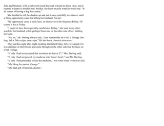 John and Michael, with a wet towel round his head to keep his brain clear, and it
seemed a shame to trouble him; besides, she knew exactly what he would say: “It
all comes of having a dog for a nurse.”
She decided to roll the shadow up and put it away carefully in a drawer, until
a fitting opportunity came for telling her husband. Ah me!
The opportunity came a week later, on that never-to-be-forgotten Friday. Of
course it was a Friday.
“I ought to have been specially careful on a Friday,” she used to say after-
wards to her husband, while perhaps Nana was on the other side of her, holding
her hand.
“No, no,” Mr. Darling always said, “I am responsible for it all. I, George Dar-
ling, did it. Mea culpa, mea culpa.” He had had a classical education.
They sat thus night after night recalling that fatal Friday, till every detail of it
was stamped on their brains and came through on the other side like the faces on
a bad coinage.
“If only I had not accepted that invitation to dine at 27,” Mrs. Darling said.
“If only I had not poured my medicine into Nana’s bowl,” said Mr. Darling.
“If only I had pretended to like the medicine,” was what Nana’s wet eyes said.
“My liking for parties, George.”
“My fatal gift of humour, dearest.”
 