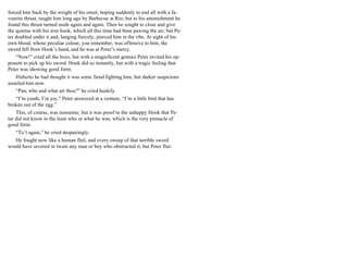 forced him back by the weight of his onset, hoping suddenly to end all with a fa-
vourite thrust, taught him long ago by Barbecue at Rio; but to his astonishment he
found this thrust turned aside again and again. Then he sought to close and give
the quietus with his iron hook, which all this time had been pawing the air; but Pe-
ter doubled under it and, lunging fiercely, pierced him in the ribs. At sight of his
own blood, whose peculiar colour, you remember, was offensive to him, the
sword fell from Hook’s hand, and he was at Peter’s mercy.
“Now!” cried all the boys, but with a magnificent gesture Peter invited his op-
ponent to pick up his sword. Hook did so instantly, but with a tragic feeling that
Peter was showing good form.
Hitherto he had thought it was some fiend fighting him, but darker suspicions
assailed him now.
“Pan, who and what art thou?” he cried huskily.
“I’m youth, I’m joy,” Peter answered at a venture, “I’m a little bird that has
broken out of the egg.”
This, of course, was nonsense; but it was proof to the unhappy Hook that Pe-
ter did not know in the least who or what he was, which is the very pinnacle of
good form.
“To’t again,” he cried despairingly.
He fought now like a human flail, and every sweep of that terrible sword
would have severed in twain any man or boy who obstructed it; but Peter flut-
 