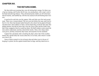 CHAPTER XVI.
THE RETURN HOME.
By three bells next morning they were all stirring their stumps. For there was
a big sea running, and Tootles, the bo’sun, was among them, with a rope’s end in
his hand and chewing tobacco. They all donned pirate clothes cut off at the knee,
shaved smartly, and tumbled up, with the true nautical roll and hitching their trou-
sers.
It need not be said who was the captain. Nibs and John were first and second
mate. There was a woman aboard. The rest were tars before the mast, and lived in
the fo’c’sle. Peter had already lashed himself to the wheel; but he piped all hands
and delivered a short address to them; said he hoped they would do their duty like
gallant hearties, but that he knew they were the scum of Rio and the Gold Coast,
and if they snapped at him he would tear them. His bluff strident words struck the
note sailors understand, and they cheered him lustily. Then a few sharp orders
were given, and they turned the ship round, and nosed her for the mainland.
Captain Pan calculated, after consulting the ship’s chart, that if this weather
lasted, they should strike the Azores about the 21st of June, after which it would
save time to fly.
Some of them wanted it to be an honest ship and others were in favour of
keeping it a pirate; but the captain treated them as dogs, and they dared not ex-
 