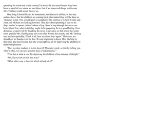 spending the week-end in the country? It would be the moral lesson they have
been in need of ever since we met them; but if we contrived things in this way
Mrs. Darling would never forgive us.
One thing I should like to do immensely, and that is to tell her, in the way
authors have, that the children are coming back, that indeed they will be here on
Thursday week. This would spoil so completely the surprise to which Wendy and
John and Michael are looking forward. They have been planning it out on the
ship: mother’s rapture, father’s shout of joy, Nana’s leap through the air to em-
brace them first, when what they ought to be preparing for is a good hiding. How
delicious to spoil it all by breaking the news in advance; so that when they enter
enter grandly Mrs. Darling may not even offer Wendy her mouth, and Mr. Darling
may exclaim pettishly, “Dash it all, here are those boys again.” However, we
should get no thanks even for this. We are beginning to know Mrs. Darling by
this time, and may be sure that she would upbraid us for depriving the children of
their little pleasure.
“But, my dear madam, it is ten days till Thursday week; so that by telling you
what’s what, we can save you ten days of unhappiness.”
“Yes, but at what a cost By depriving the children of ten minutes of delight.”
“Oh, if you look at it in that way!”
“What other way is there in which to look at it?”
 