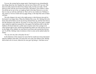 You see, the woman had no proper spirit. I had meant to say extraordinarily
nice things about her; but I despise her, and not one of them will I say now. She
does not really need to be told to have things ready, for they are ready. All the
beds are aired, and she never leaves the house, and observe, the window is open.
For all the use we are to her, we might go back to the ship. However, as we are
here we may as well stay and look on. That is all we are, lookers-on. Nobody re-
ally wants us. So let us watch and say jaggy things, in the hope that some of them
will hurt.
The only change to be seen in the night-nursery is that between nine and six
the kennel is no longer there. When the children flew away, Mr. Darling felt in his
bones that all the blame was his for having chained Nana up, and that from first to
last she had been wiser than he. Of course, as we have seen, he was quite a simple
man; indeed he might have passed for a boy again if he had been able to take his
baldness off; but he had also a noble sense of justice and a lion courage to do
what seemed right to him; and having thought the matter out with anxious care af-
ter the flight of the children, he went down on all fours and crawled into the ken-
nel. To all Mrs. Darling’s dear invitations to him to come out he replied sadly but
firmly:
“No, my own one, this is the place for me.”
In the bitterness of his remorse he swore that he would never leave the kennel
until his children came back. Of course this was a pity; but whatever Mr. Darling
did he had to do in excess, otherwise he soon gave up doing it. And there never
 