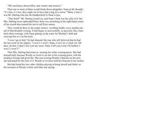 “My touchiness about trifles, dear master and mistress.”
Then one or more of them would break down altogether; Nana at the thought,
“It’s true, it’s true, they ought not to have had a dog for a nurse.” Many a time it
was Mr. Darling who put the handkerchief to Nana’s eyes.
“That fiend!” Mr. Darling would cry, and Nana’s bark was the echo of it, but
Mrs. Darling never upbraided Peter; there was something in the right-hand corner
of her mouth that wanted her not to call Peter names.
They would sit there in the empty nursery, recalling fondly every smallest de-
tail of that dreadful evening. It had begun so uneventfully, so precisely like a hun-
dred other evenings, with Nana putting on the water for Michael’s bath and
carrying him to it on her back.
“I won’t go to bed,” he had shouted, like one who still believed that he had
the last word on the subject, “I won’t, I won’t. Nana, it isn’t six o’clock yet. Oh
dear, oh dear, I shan’t love you any more, Nana. I tell you I won’t be bathed, I
won’t, I won’t!”
Then Mrs. Darling had come in, wearing her white evening-gown. She had
dressed early because Wendy so loved to see her in her evening-gown, with the
necklace George had given her. She was wearing Wendy’s bracelet on her arm;
she had asked for the loan of it. Wendy so loved to lend her bracelet to her mother.
She had found her two older children playing at being herself and father on
the occasion of Wendy’s birth, and John was saying:
 