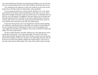 was a more humble man than the once proud George Darling, as he sat in the ken-
nel of an evening talking with his wife of their children and all their pretty ways.
Very touching was his deference to Nana. He would not let her come into the
kennel, but on all other matters he followed her wishes implicitly.
Every morning the kennel was carried with Mr. Darling in it to a cab, which
conveyed him to his office, and he returned home in the same way at six. Some-
thing of the strength of character of the man will be seen if we remember how sen-
sitive he was to the opinion of neighbours: this man whose every movement now
attracted surprised attention. Inwardly he must have suffered torture; but he pre-
served a calm exterior even when the young criticised his little home, and he al-
ways lifted his hat courteously to any lady who looked inside.
It may have been quixotic, but it was magnificent. Soon the inward meaning
of it leaked out, and the great heart of the public was touched. Crowds followed
the cab, cheering it lustily; charming girls scaled it to get his autograph; inter-
views appeared in the better class of papers, and society invited him to dinner and
added, “Do come in the kennel.”
On that eventful Thursday week Mrs. Darling was in the night-nursery await-
ing George’s return home: a very sad-eyed woman. Now that we look at her
closely and remember the gaiety of her in the old days, all gone now just because
she has lost her babes, I find I won’t be able to say nasty things about her after all.
If she was too fond of her rubbishy children she couldn’t help it. Look at her in
her chair, where she has fallen asleep. The corner of her mouth, where one looks
 