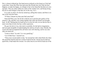 first, is almost withered up. Her hand moves restlessly on her breast as if she had
a pain there. Some like Peter best and some like Wendy best, but I like her best.
Suppose, to make her happy, we whisper to her in her sleep that the brats are com-
ing back. They are really within two miles of the window now, and flying strong,
but all we need whisper is that they are on the way. Let’s.
It is a pity we did it, for she has started up, calling their names; and there is no
one in the room but Nana.
“O Nana, I dreamt my dear ones had come back”
Nana had filmy eyes, but all she could do was to put her paw gently on her
mistress’s lap, and they were sitting together thus when the kennel was brought
back. As Mr. Darling puts his head out at it to kiss his wife, we see that his face is
more worn than of yore, but has a softer expression.
He gave his hat to Liza, who took it scornfully; for she had no imagination,
and was quite incapable of understanding the motives of such a man. Outside, the
crowd who had accompanied the cab home were still cheering, and he was natu-
rally not unmoved.
“Listen to them,” he said; “it is very gratifying.”
“Lot of little boys,” sneered Liza.
“There were several adults to-day,” he assured her with a faint flush; but when
she tossed her head he had not a word of reproof for her. Social success had not
spoilt him; it had made him sweeter. For some time he sat with his head out of the
 
