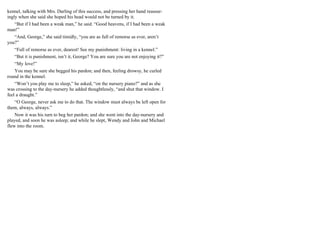 kennel, talking with Mrs. Darling of this success, and pressing her hand reassur-
ingly when she said she hoped his head would not be turned by it.
“But if I had been a weak man,” he said. “Good heavens, if I had been a weak
man!”
“And, George,” she said timidly, “you are as full of remorse as ever, aren’t
you?”
“Full of remorse as ever, dearest! See my punishment: living in a kennel.”
“But it is punishment, isn’t it, George? You are sure you are not enjoying it?”
“My love!”
You may be sure she begged his pardon; and then, feeling drowsy, he curled
round in the kennel.
“Won’t you play me to sleep,” he asked, “on the nursery piano?” and as she
was crossing to the day-nursery he added thoughtlessly, “and shut that window. I
feel a draught.”
“O George, never ask me to do that. The window must always be left open for
them, always, always.”
Now it was his turn to beg her pardon; and she went into the day-nursery and
played, and soon he was asleep; and while he slept, Wendy and John and Michael
flew into the room.
 