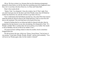 Oh no. We have written it so, because that was the charming arrangement
planned by them before we left the ship; but something must have happened since
then, for it is not they who have flown in, it is Peter and Tinker Bell.
Peter’s first words tell all.
“Quick, Tink,” he whispered, “close the window; bar it! That’s right. Now
you and I must get away by the door; and when Wendy comes she will think her
mother has barred her out, and she will have to go back with me.”
Now I understand what had hitherto puzzled me, why when Peter had extermi-
nated the pirates he did not return to the island and leave Tink to escort the chil-
dren to the mainland. This trick had been in his head all the time.
Instead of feeling that he was behaving badly he danced with glee; then he
peeped into the day-nursery to see who was playing. He whispered to Tink, “It’s
Wendy’s mother! She is a pretty lady, but not so pretty as my mother. Her mouth
is full of thimbles, but not so full as my mother’s was.”
Of course he knew nothing whatever about his mother; but he sometimes
bragged about her.
He did not know the tune, which was “Home, Sweet Home,” but he knew it
was saying, “Come back, Wendy, Wendy, Wendy”; and he cried exultantly. “You
will never see Wendy again, lady, for the window is barred!”
 