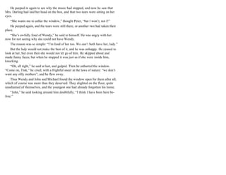He peeped in again to see why the music had stopped, and now he saw that
Mrs. Darling had laid her head on the box, and that two tears were sitting on her
eyes.
“She wants me to unbar the window,” thought Peter, “but I won’t, not I!”
He peeped again, and the tears were still there, or another two had taken their
place.
“She’s awfully fond of Wendy,” he said to himself. He was angry with her
now for not seeing why she could not have Wendy.
The reason was so simple: “I’m fond of her too. We can’t both have her, lady.”
But the lady would not make the best of it, and he was unhappy. He ceased to
look at her, but even then she would not let go of him. He skipped about and
made funny faces, but when he stopped it was just as if she were inside him,
knocking.
“Oh, all right,” he said at last, and gulped. Then he unbarred the window.
“Come on, Tink,” he cried, with a frightful sneer at the laws of nature: “we don’t
want any silly mothers”; and he flew away.
Thus Wendy and John and Michael found the window open for them after all,
which of course was more than they deserved. They alighted on the floor, quite
unashamed of themselves, and the youngest one had already forgotten his home.
“John,” he said looking around him doubtfully, “I think I have been here be-
fore.”
 