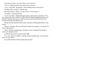“Of course you have, you silly. There is your old bed.”
“So it is,” Michael said, but not with much conviction.
“I say,” cried John, “the kennel!” and he dashed across to look into it.
“Perhaps Nana is inside it,” Wendy said.
But John whistled. “Hullo,” he said, “there’s a man inside it.”
“It’s father!” exclaimed Wendy.
“Let me see father.” Michael begged eagerly, and he took a good look. “He is
not so big as the pirate I killed,” he said with such frank disappointment that I am
glad Mr. Darling was asleep; it would have been sad if those had been the first
words he heard his little Michael say.
Wendy and John had been taken aback somewhat at finding their father in the
kennel.
“Surely,” said John, like one who had lost faith in his memory, “he used not to
sleep in the kennel?”
“John,” Wendy said falteringly, “perhaps we don’t remember the old life as
well as we thought we did.”
A chill fell upon them; and serve them right.
“It is very careless of mother,” said the young scoundrel John, “not to be here
when we come back.”
It was then that Mrs. Darling began playing again.
 