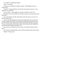 “It’s mother!” cried Wendy, peeping.
“So it is!” said John.
“Then are you not really our mother, Wendy?” asked Michael, who was
surely sleepy.
“Oh dear!” exclaimed Wendy, with her first real twinge of remorse, “it was
quite time we came back.”
“Let us creep in,” John suggested, “and put our hands over her eyes.”
But Wendy, who saw that they must break the joyous news more gently, had a
better plan.
“Let us all slip into our beds, and be there when she comes in, just as if we
had never been away.”
And so when Mrs. Darling went back to the night-nursery to see if her hus-
band was asleep, all the beds were occupied. The children waited for her cry of
joy, but it did not come. She saw them, but she did not believe they were there.
You see, she saw them in their beds so often in her dreams that she thought this
was just the dream hanging around her still.
She sat down in the chair by the fire, where in the old days she had nursed
them.
They could not understand this, and a cold fear fell upon all the three of them.
“Mother!” Wendy cried.
 
