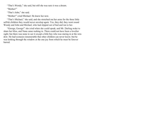 “That’s Wendy,” she said, but still she was sure it was a dream.
“Mother!”
“That’s John,” she said.
“Mother!” cried Michael. He knew her now.
“That’s Michael,” she said, and she stretched out her arms for the three little
selfish children they would never envelop again. Yes, they did, they went round
Wendy and John and Michael, who had slipped out of bed and run to her.
“George, George!” she cried when she could speak; and Mr. Darling woke to
share her bliss, and Nana came rushing in. There could not have been a lovelier
sight; but there was none to see it except a little boy who was staring in at the win-
dow. He had ecstasies innumerable that other children can never know; but he
was looking through the window at the one joy from which he must be forever
barred.
 