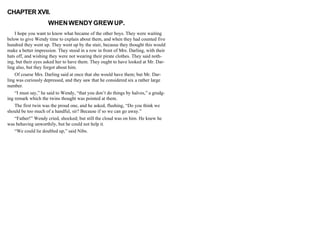 CHAPTER XVII.
WHENWENDYGREWUP.
I hope you want to know what became of the other boys. They were waiting
below to give Wendy time to explain about them, and when they had counted five
hundred they went up. They went up by the stair, because they thought this would
make a better impression. They stood in a row in front of Mrs. Darling, with their
hats off, and wishing they were not wearing their pirate clothes. They said noth-
ing, but their eyes asked her to have them. They ought to have looked at Mr. Dar-
ling also, but they forgot about him.
Of course Mrs. Darling said at once that she would have them; but Mr. Dar-
ling was curiously depressed, and they saw that he considered six a rather large
number.
“I must say,” he said to Wendy, “that you don’t do things by halves,” a grudg-
ing remark which the twins thought was pointed at them.
The first twin was the proud one, and he asked, flushing, “Do you think we
should be too much of a handful, sir? Because if so we can go away.”
“Father!” Wendy cried, shocked; but still the cloud was on him. He knew he
was behaving unworthily, but he could not help it.
“We could lie doubled up,” said Nibs.
 