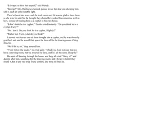 “I always cut their hair myself,” said Wendy.
“George!” Mrs. Darling exclaimed, pained to see her dear one showing him-
self in such an unfavourable light.
Then he burst into tears, and the truth came out. He was as glad to have them
as she was, he said, but he thought they should have asked his consent as well as
hers, instead of treating him as a cypher in his own house.
“I don’t think he is a cypher,” Tootles cried instantly. “Do you think he is a
cypher, Curly?”
“No I don’t. Do you think he is a cypher, Slightly?”
“Rather not. Twin, what do you think?”
It turned out that not one of them thought him a cypher; and he was absurdly
gratified, and said he would find space for them all in the drawing-room if they
fitted in.
“We’ll fit in, sir,” they assured him.
“Then follow the leader,” he cried gaily. “Mind you, I am not sure that we
have a drawing-room, but we pretend we have, and it’s all the same. Hoop la!”
He went off dancing through the house, and they all cried “Hoop la!” and
danced after him, searching for the drawing-room; and I forget whether they
found it, but at any rate they found corners, and they all fitted in.
 