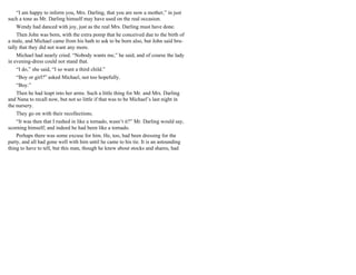 “I am happy to inform you, Mrs. Darling, that you are now a mother,” in just
such a tone as Mr. Darling himself may have used on the real occasion.
Wendy had danced with joy, just as the real Mrs. Darling must have done.
Then John was born, with the extra pomp that he conceived due to the birth of
a male, and Michael came from his bath to ask to be born also, but John said bru-
tally that they did not want any more.
Michael had nearly cried. “Nobody wants me,” he said, and of course the lady
in evening-dress could not stand that.
“I do,” she said, “I so want a third child.”
“Boy or girl?” asked Michael, not too hopefully.
“Boy.”
Then he had leapt into her arms. Such a little thing for Mr. and Mrs. Darling
and Nana to recall now, but not so little if that was to be Michael’s last night in
the nursery.
They go on with their recollections.
“It was then that I rushed in like a tornado, wasn’t it?” Mr. Darling would say,
scorning himself; and indeed he had been like a tornado.
Perhaps there was some excuse for him. He, too, had been dressing for the
party, and all had gone well with him until he came to his tie. It is an astounding
thing to have to tell, but this man, though he knew about stocks and shares, had
 