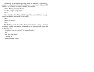 As for Peter, he saw Wendy once again before he flew away. He did not ex-
actly come to the window, but he brushed against it in passing, so that she could
open it if she liked and call to him. That was what she did.
“Hullo, Wendy, good-bye,” he said.
“Oh dear, are you going away?”
“Yes.”
“You don’t feel, Peter,” she said falteringly, “that you would like to say any-
thing to my parents about a very sweet subject?”
“No.”
“About me, Peter?”
“No.”
Mrs. Darling came to the window, for at present she was keeping a sharp eye
on Wendy. She told Peter that she had adopted all the other boys, and would like
to adopt him also.
“Would you send me to school?” he inquired craftily.
“Yes.”
“And then to an office?”
“I suppose so.”
“Soon I should be a man?”
 