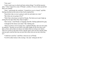 “Very soon.”
“I don’t want to go to school and learn solemn things,” he told her passion-
ately. “I don’t want to be a man. O Wendy’s, mother, if I was to wake up and feel
there was a beard!”
“Peter,” said Wendy the comforter, “I should love you in a beard;” and Mrs.
Darling stretched out her arms to him, but he repulsed her.
“Keep back, lady, no one is going to catch me and make me a man.”
“But where are you going to live?”
“With Tink in the house we built for Wendy. The fairies are to put it high up
among the tree tops where they sleep at nights.”
“How lovely,” cried Wendy so longingly that Mrs. Darling tightened her grip.
“I thought all the fairies were dead,” Mrs. Darling said.
“There are always a lot of young ones,” explained Wendy, who was now quite
an authority, “because you see when a new baby laughs for the first time a new
fairy is born, and as there are always new babies there are always new fairies.
They live in nests on the tops of trees; and the mauve ones are boys and the white
ones are girls, and the blue ones are just little sillies who are not sure what they
are.”
“I shall have such fun,” said Peter, with one eye on Wendy.
“It will be rather lonely in the evening,” she said, “sitting by the fire.”
 