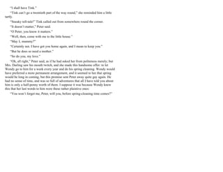 “I shall have Tink.”
“Tink can’t go a twentieth part of the way round,” she reminded him a little
tartly.
“Sneaky tell-tale!” Tink called out from somewhere round the corner.
“It doesn’t matter,” Peter said.
“O Peter, you know it matters.”
“Well, then, come with me to the little house.”
“May I, mummy?”
“Certainly not. I have got you home again, and I mean to keep you.”
“But he does so need a mother.”
“So do you, my love.”
“Oh, all right,” Peter said, as if he had asked her from politeness merely; but
Mrs. Darling saw his mouth twitch, and she made this handsome offer: to let
Wendy go to him for a week every year and do his spring cleaning. Wendy would
have preferred a more permanent arrangement, and it seemed to her that spring
would be long in coming, but this promise sent Peter away quite gay again. He
had no sense of time, and was so full of adventures that all I have told you about
him is only a half-penny worth of them. I suppose it was because Wendy knew
this that her last words to him were these rather plaintive ones:
“You won’t forget me, Peter, will you, before spring-cleaning time comes?”
 
