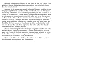 Of course Peter promised, and then he flew away. He took Mrs. Darling’s kiss
with him. The kiss that had been for no one else Peter took quite easily. Funny.
But she seemed satisfied.
Of course all the boys went to school; and most of them got into Class III, but
Slightly was put first into Class IV and then into Class V. Class I is the top class.
Before they had attended school a week they saw what goats they had been not to
remain on the island; but it was too late now, and soon they settled down to being
as ordinary as you or me or Jenkins minor. It is sad to have to say that the power
to fly gradually left them. At first Nana tied their feet to the bed-posts so that they
should not fly away in the night; and one of their diversions by day was to pre-
tend to fall off buses; but by and by they ceased to tug at their bonds in bed, and
found that they hurt themselves when they let go of the bus. In time they could
not even fly after their hats. Want of practice, they called it; but what it really
meant was that they no longer believed.
Michael believed longer than the other boys, though they jeered at him; so he
was with Wendy when Peter came for her at the end of the first year. She flew
away with Peter in the frock she had woven from leaves and berries in the Never-
land, and her one fear was that he might notice how short it had become, but he
never noticed, he had so much to say about himself.
She had looked forward to thrilling talks with him about old times, but new
adventures had crowded the old ones from his mind.
 