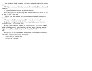“Who is Captain Hook?” he asked with interest when she spoke of the arch en-
emy.
“Don’t you remember,” she asked, amazed, “how you killed him and saved all
our lives?”
“I forget them after I kill them,” he replied carelessly.
When she expressed a doubtful hope that Tinker Bell would be glad to see her
he said, “Who is Tinker Bell?”
“O Peter!” she said, shocked; but even when she explained he could not re-
member.
“There are such a lot of them,” he said. “I expect she is no more.”
I expect he was right, for fairies don’t live long, but they are so little that a
short time seems a good while to them.
Wendy was pained too to find that the past year was but as yesterday to Peter;
it had seemed such a long year of waiting to her. But he was exactly as fascinat-
ing as ever, and they had a lovely spring cleaning in the little house on the tree
tops.
Next year he did not come for her. She waited in a new frock because the old
one simply would not meet, but he never came.
“Perhaps he is ill,” Michael said.
“You know he is never ill.”
 