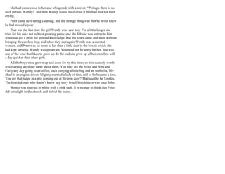 Michael came close to her and whispered, with a shiver, “Perhaps there is no
such person, Wendy!” and then Wendy would have cried if Michael had not been
crying.
Peter came next spring cleaning; and the strange thing was that he never knew
he had missed a year.
That was the last time the girl Wendy ever saw him. For a little longer she
tried for his sake not to have growing pains; and she felt she was untrue to him
when she got a prize for general knowledge. But the years came and went without
bringing the careless boy; and when they met again Wendy was a married
woman, and Peter was no more to her than a little dust in the box in which she
had kept her toys. Wendy was grown up. You need not be sorry for her. She was
one of the kind that likes to grow up. In the end she grew up of her own free will
a day quicker than other girls.
All the boys were grown up and done for by this time; so it is scarcely worth
while saying anything more about them. You may see the twins and Nibs and
Curly any day going to an office, each carrying a little bag and an umbrella. Mi-
chael is an engine-driver. Slightly married a lady of title, and so he became a lord.
You see that judge in a wig coming out at the iron door? That used to be Tootles.
The bearded man who doesn’t know any story to tell his children was once John.
Wendy was married in white with a pink sash. It is strange to think that Peter
did not alight in the church and forbid the banns.
 